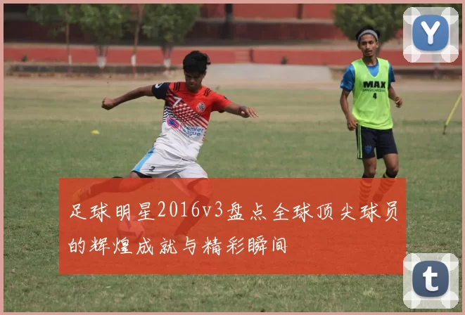 足球明星2016v3盘点全球顶尖球员的辉煌成就与精彩瞬间