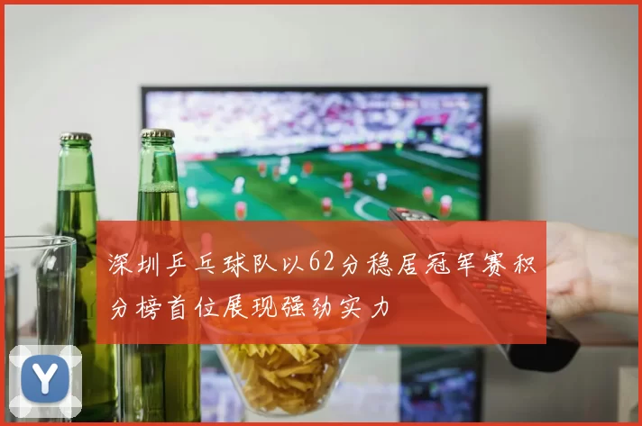 深圳乒乓球队以62分稳居冠军赛积分榜首位展现强劲实力