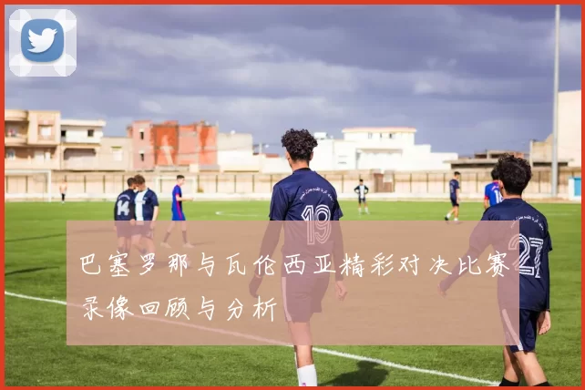 巴塞罗那与瓦伦西亚精彩对决比赛录像回顾与分析