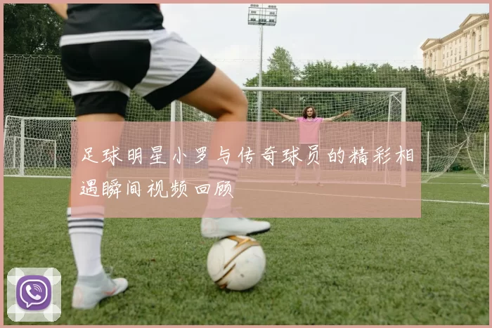 足球明星小罗与传奇球员的精彩相遇瞬间视频回顾