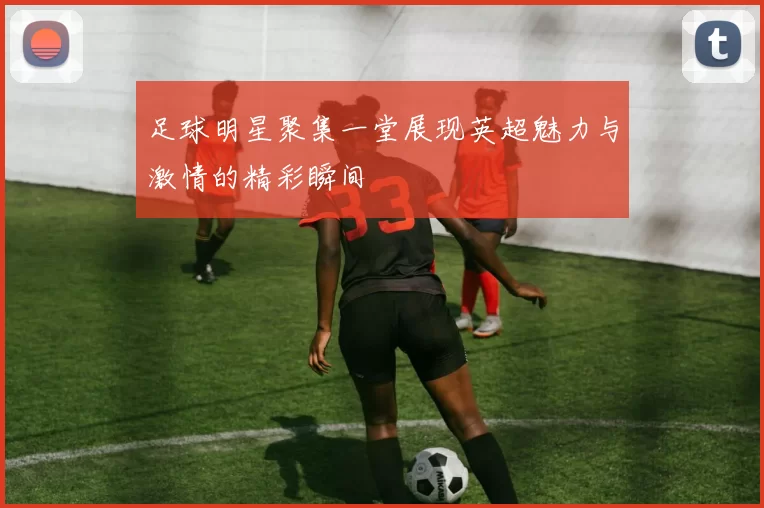 足球明星聚集一堂展现英超魅力与激情的精彩瞬间