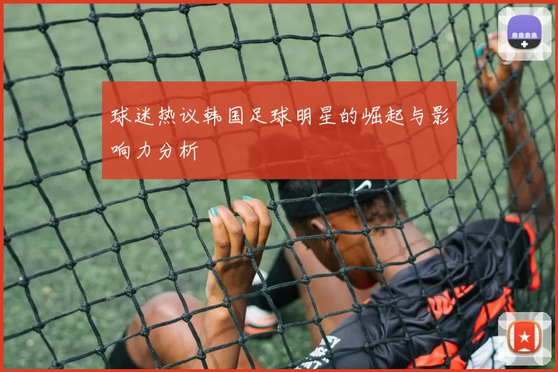 球迷热议韩国足球明星的崛起与影响力分析