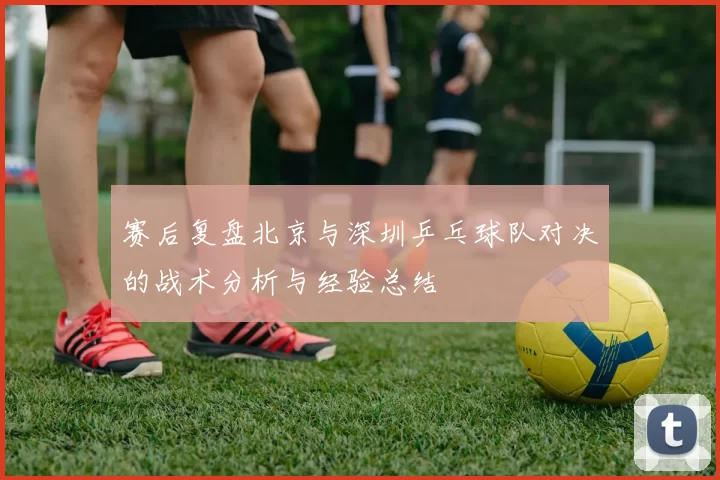 赛后复盘北京与深圳乒乓球队对决的战术分析与经验总结