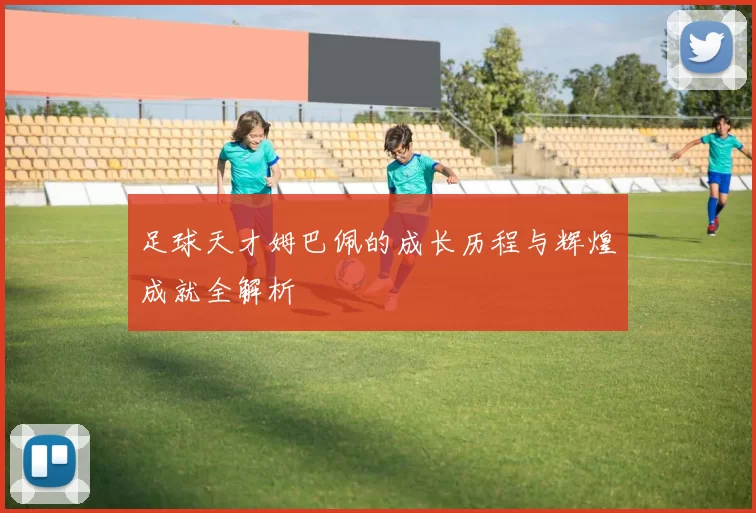 足球天才姆巴佩的成长历程与辉煌成就全解析